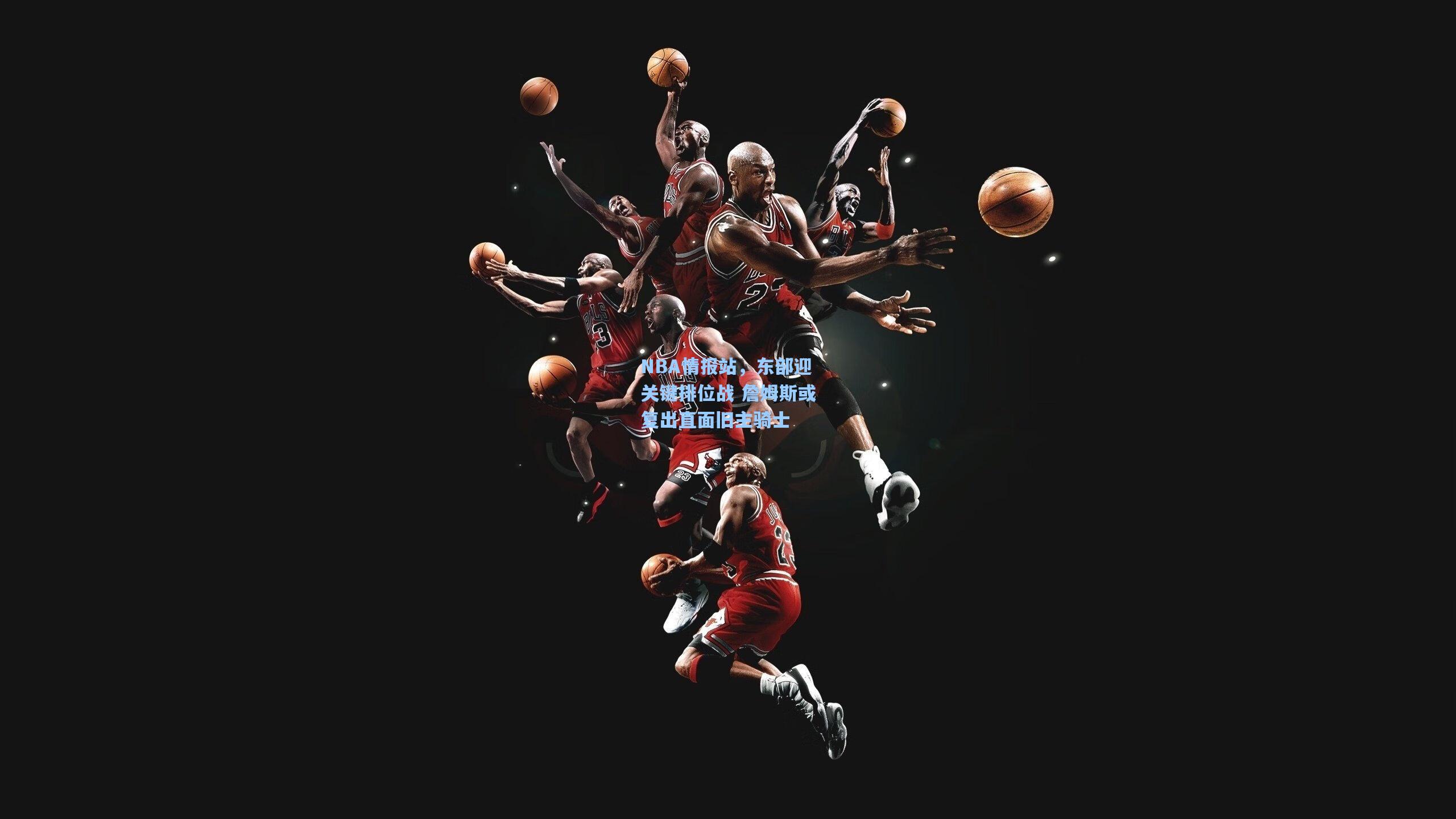 NBA情报站,东部迎关键排位战 詹姆斯或复出直面旧主骑士